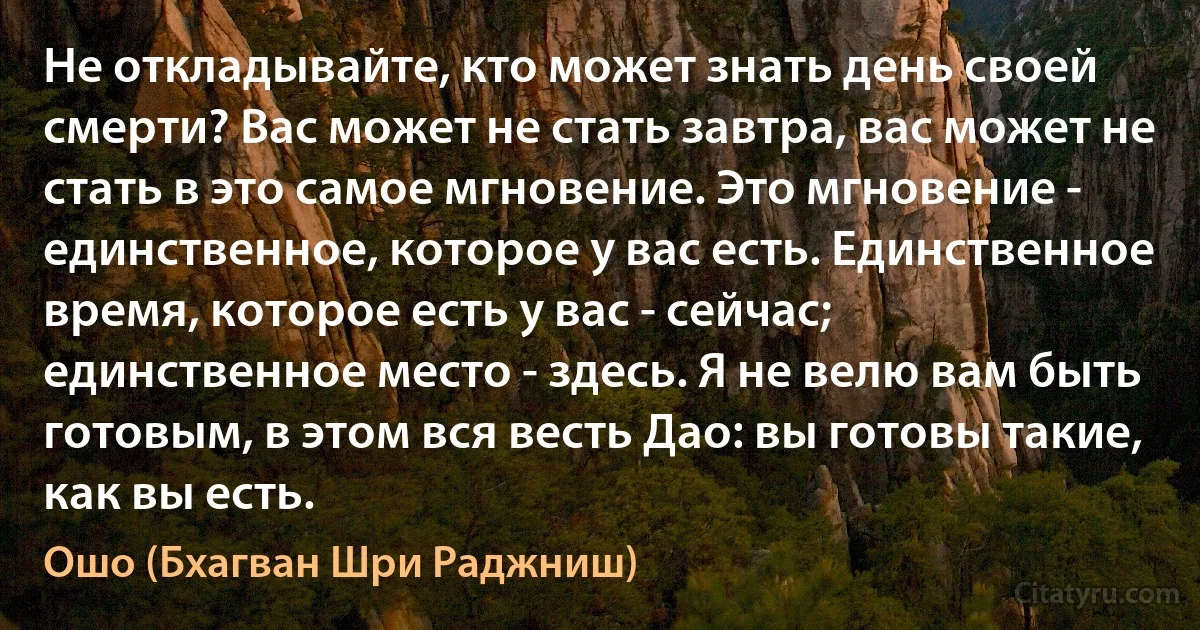 Не откладывайте, кто может знать день своей смерти? Вас может не стать завтра, вас может не стать в это самое мгновение. Это мгновение - единственное, которое у вас есть. Единственное время, которое есть у вас - сейчас; единственное место - здесь. Я не велю вам быть готовым, в этом вся весть Дао: вы готовы такие, как вы есть. (Ошо (Бхагван Шри Раджниш))