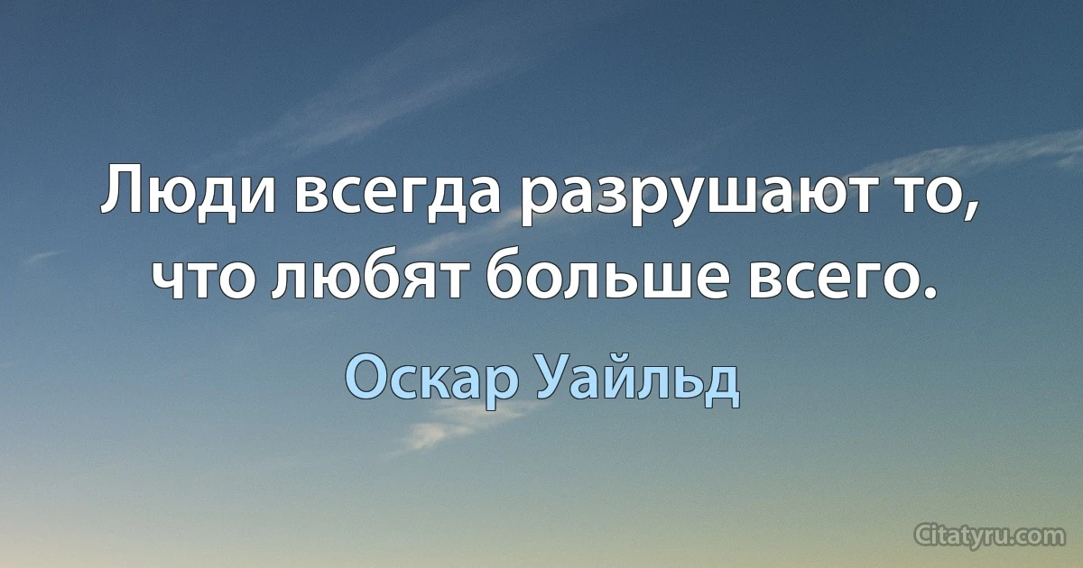 Люди всегда разрушают то, что любят больше всего. (Оскар Уайльд)