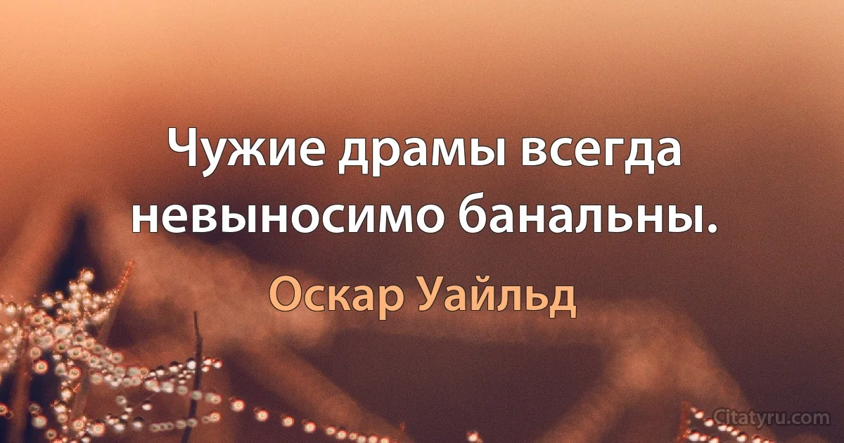 Чужие драмы всегда невыносимо банальны. (Оскар Уайльд)