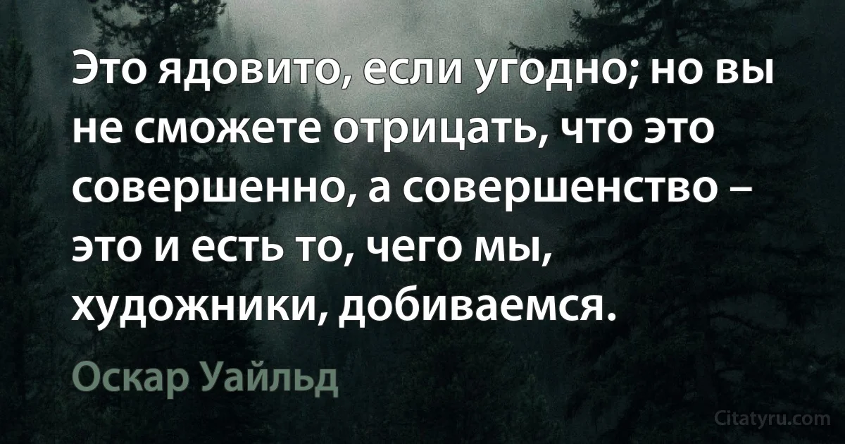 Это ядовито, если угодно; но вы не сможете отрицать, что это совершенно, а совершенство – это и есть то, чего мы, художники, добиваемся. (Оскар Уайльд)