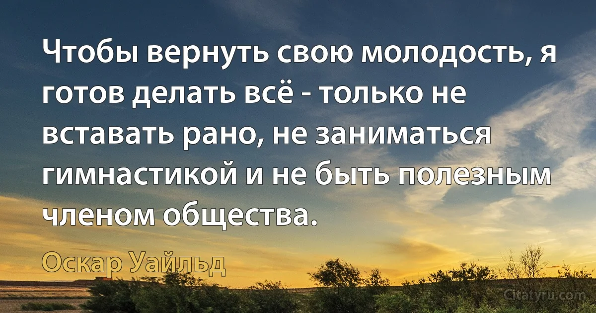 Чтобы вернуть свою молодость, я готов делать всё - только не вставать рано, не заниматься гимнастикой и не быть полезным членом общества. (Оскар Уайльд)