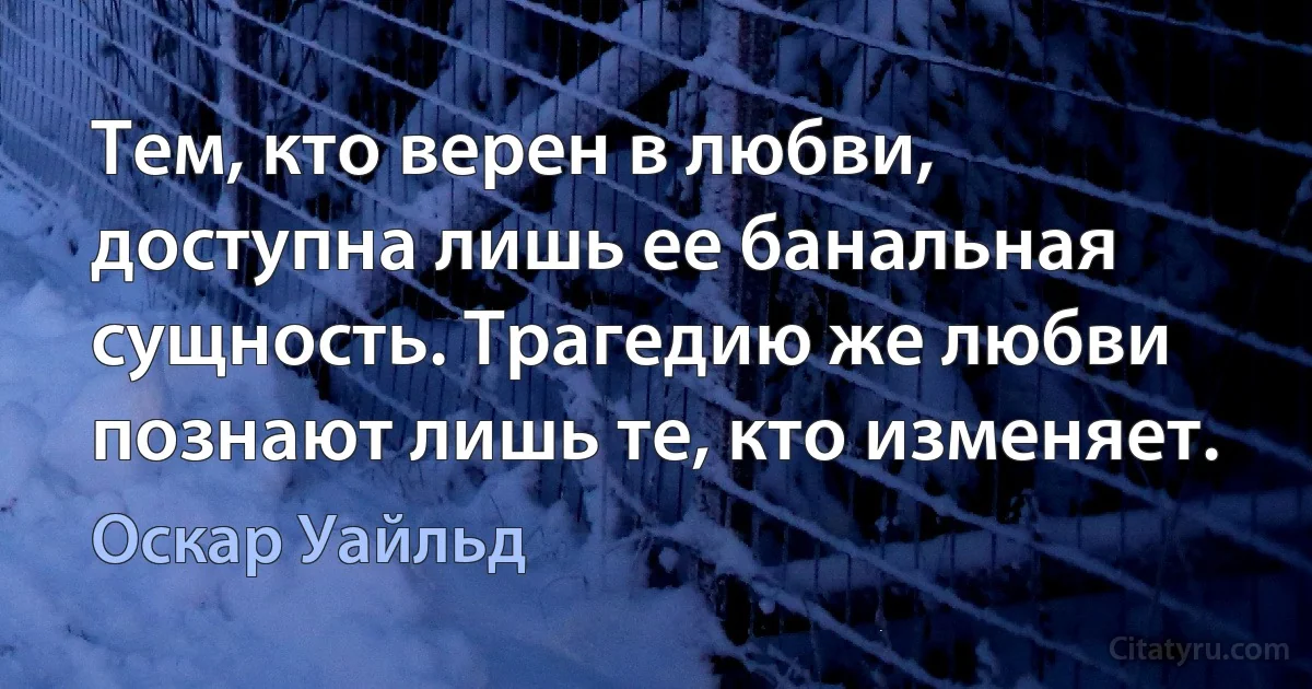 Тем, кто верен в любви, доступна лишь ее банальная сущность. Трагедию же любви познают лишь те, кто изменяет. (Оскар Уайльд)