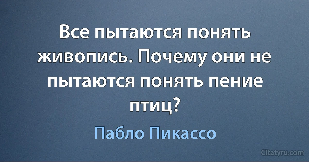 Все пытаются понять живопись. Почему они не пытаются понять пение птиц? (Пабло Пикассо)