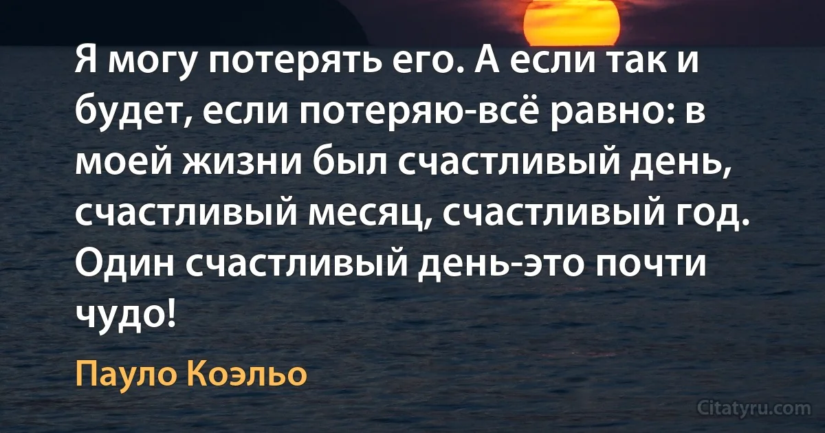 Я могу потерять его. А если так и будет, если потеряю-всё равно: в моей жизни был счастливый день, счастливый месяц, счастливый год. Один счастливый день-это почти чудо! (Пауло Коэльо)