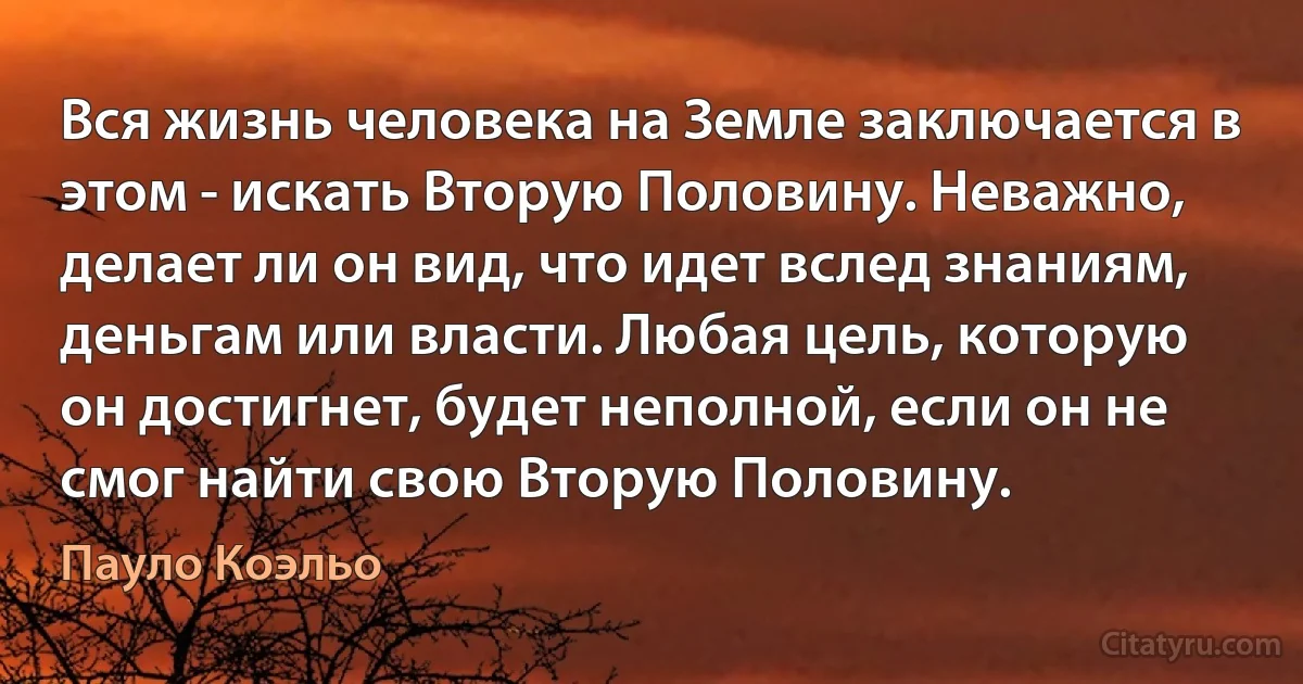 Вся жизнь человека на Земле заключается в этом - искать Вторую Половину. Неважно, делает ли он вид, что идет вслед знаниям, деньгам или власти. Любая цель, которую он достигнет, будет неполной, если он не смог найти свою Вторую Половину. (Пауло Коэльо)