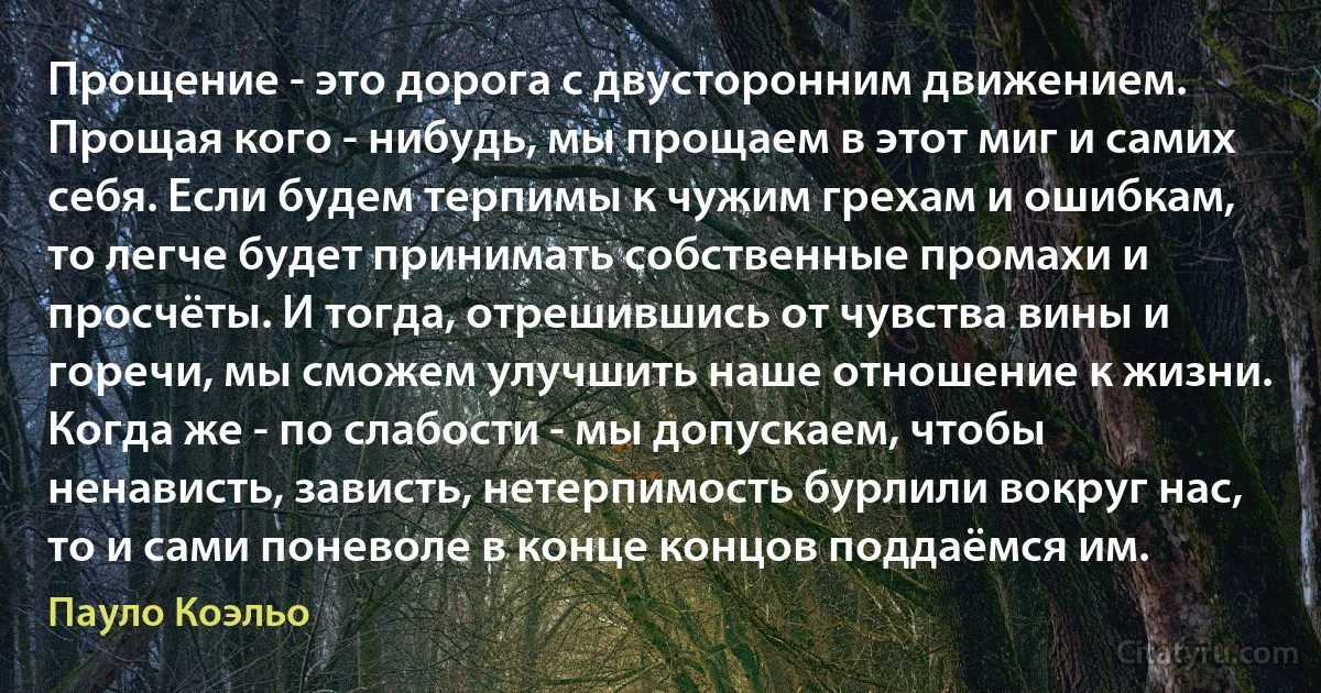 Прощение - это дорога с двусторонним движением. Прощая кого - нибудь, мы прощаем в этот миг и самих себя. Если будем терпимы к чужим грехам и ошибкам, то легче будет принимать собственные промахи и просчёты. И тогда, отрешившись от чувства вины и горечи, мы сможем улучшить наше отношение к жизни. Когда же - по слабости - мы допускаем, чтобы ненависть, зависть, нетерпимость бурлили вокруг нас, то и сами поневоле в конце концов поддаёмся им. (Пауло Коэльо)