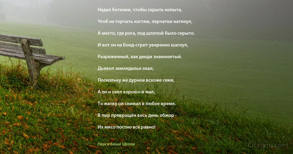 Надел ботинки, чтобы скрыть копыта,

Чтоб не торчать когтям, перчатки натянул,

А место, где рога, под шляпой было скрыто.

И вот он на Бонд-стрит уверенно шагнул,

Разряженный, как денди знаменитый.

Дьявол земледелье знал;

Поскольку же дурное всхоже семя,

А он и сеял хорошо и жал,

То жатву он снимал в любое время.

В пир превращён весь день обжор -

Их мясо постно всё равно! (Перси Биши Шелли)