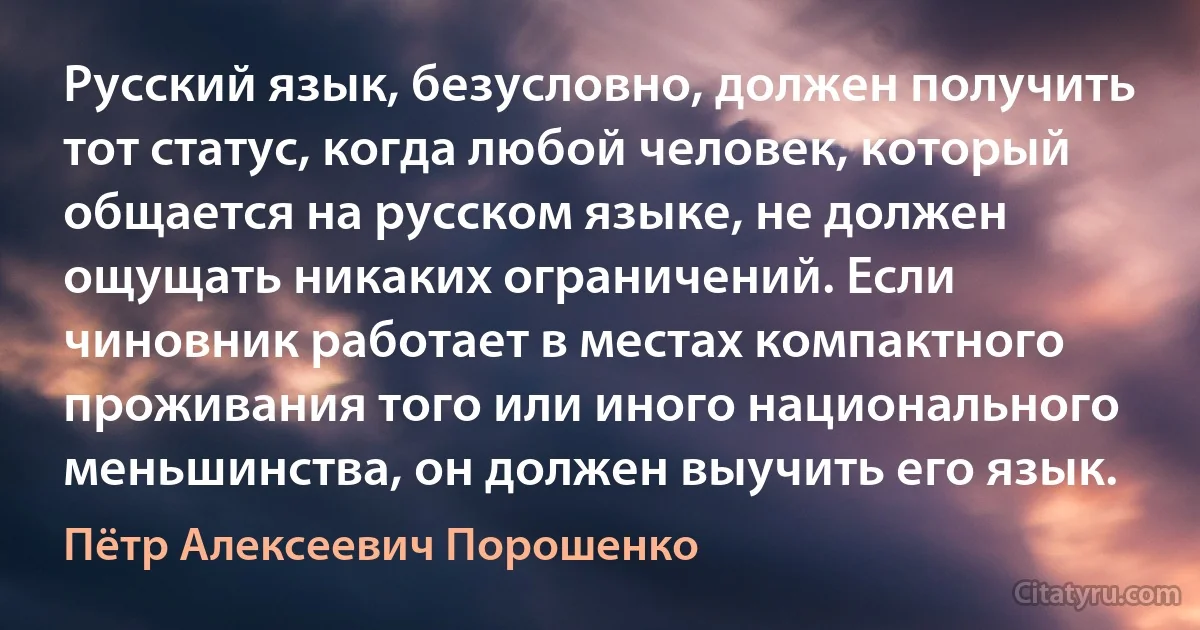 Русский язык, безусловно, должен получить тот статус, когда любой человек, который общается на русском языке, не должен ощущать никаких ограничений. Если чиновник работает в местах компактного проживания того или иного национального меньшинства, он должен выучить его язык. (Пётр Алексеевич Порошенко)