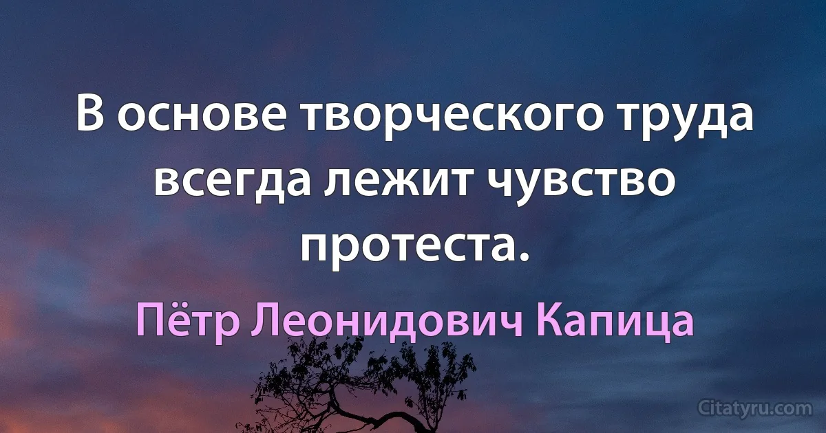 В основе творческого труда всегда лежит чувство протеста. (Пётр Леонидович Капица)