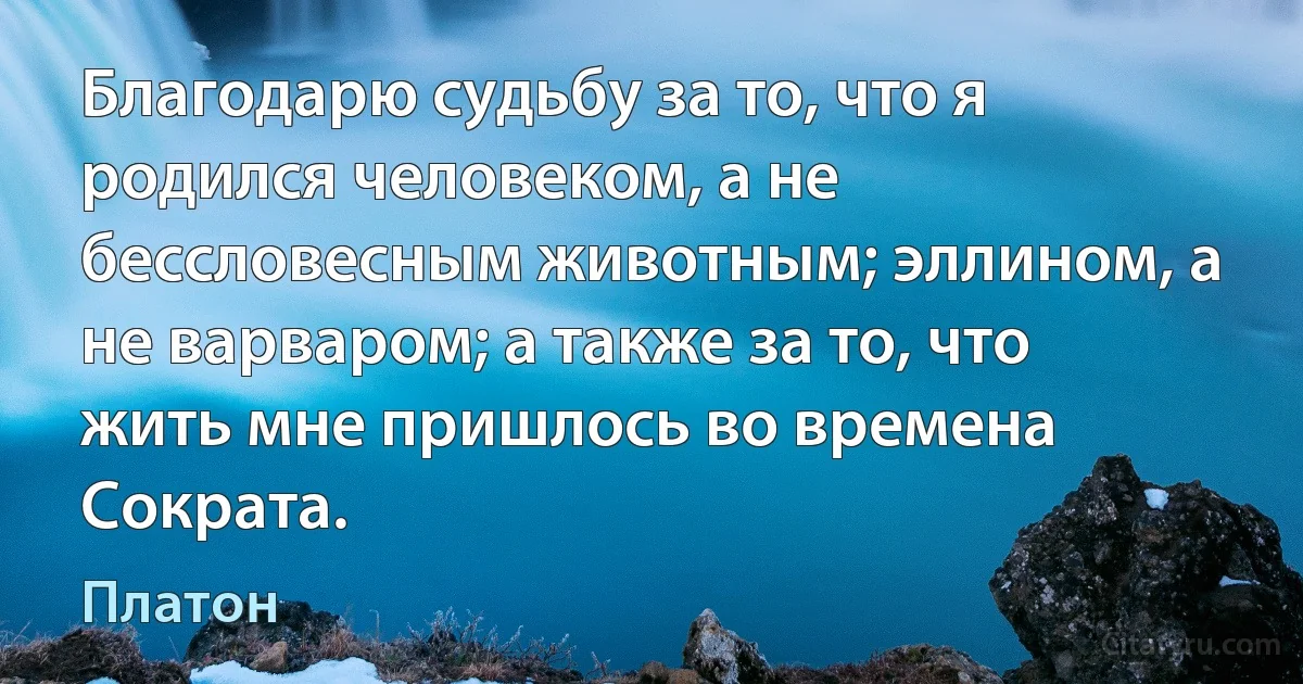 Благодарю судьбу за то, что я родился человеком, а не бессловесным животным; эллином, а не варваром; а также за то, что жить мне пришлось во времена Сократа. (Платон)