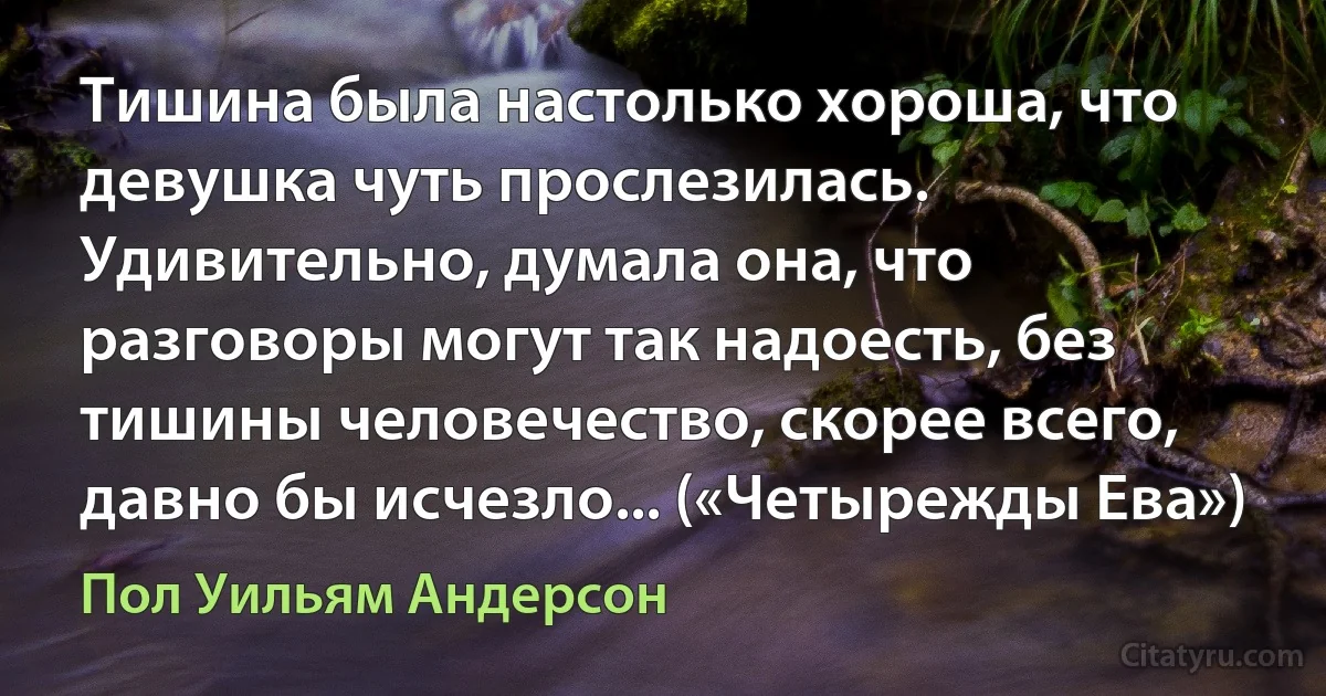 Тишина была настолько хороша, что девушка чуть прослезилась. Удивительно, думала она, что разговоры могут так надоесть, без тишины человечество, скорее всего, давно бы исчезло... («Четырежды Ева») (Пол Уильям Андерсон)