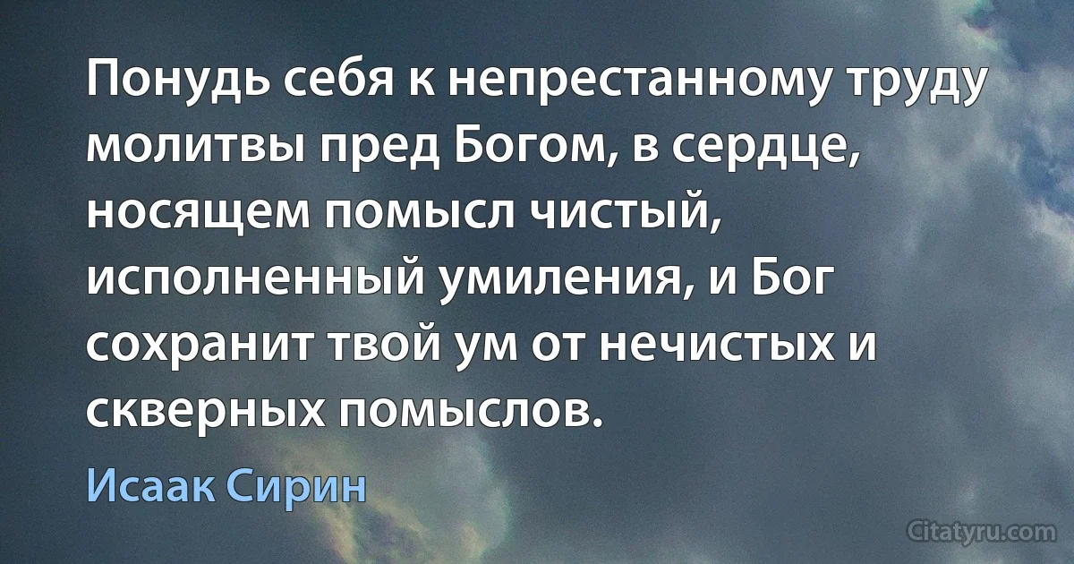 Понудь себя к непрестанному труду молитвы пред Богом, в сердце, носящем помысл чистый, исполненный умиления, и Бог сохранит твой ум от нечистых и скверных помыслов. (Исаак Сирин)