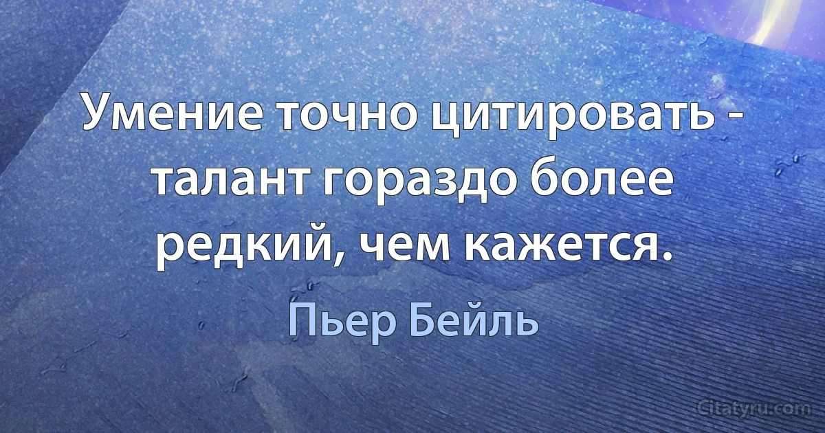 Умение точно цитировать - талант гораздо более редкий, чем кажется. (Пьер Бейль)