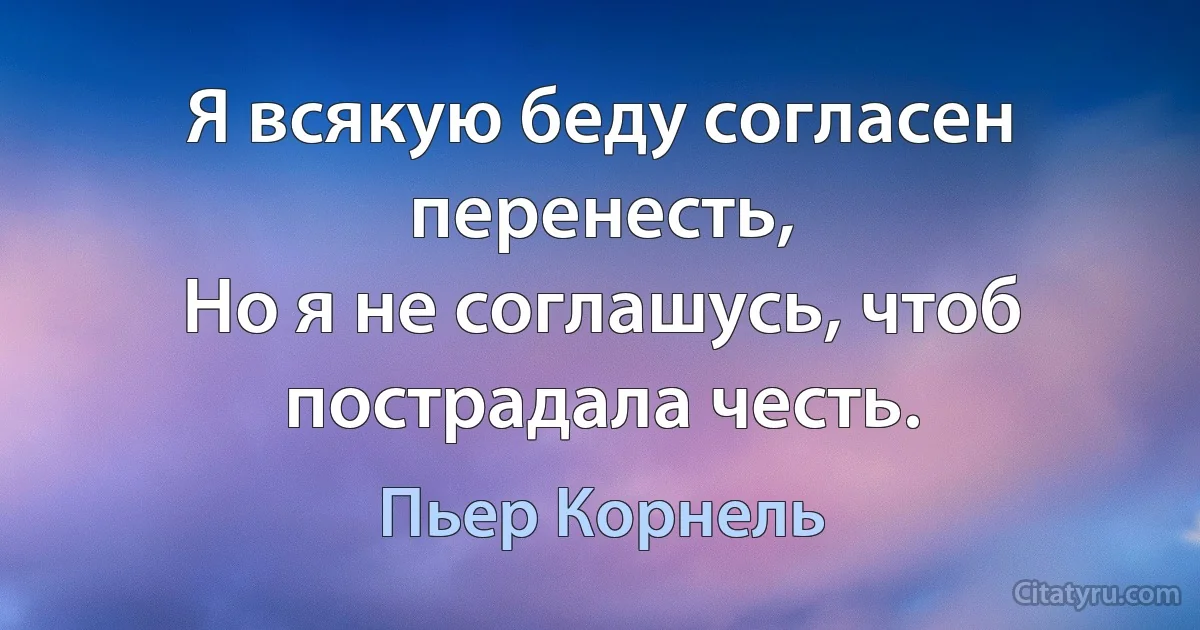 Я всякую беду согласен перенесть,
Но я не соглашусь, чтоб пострадала честь. (Пьер Корнель)