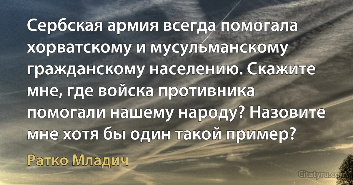 Сербская армия всегда помогала хорватскому и мусульманскому гражданскому населению. Скажите мне, где войска противника помогали нашему народу? Назовите мне хотя бы один такой пример? (Ратко Младич)