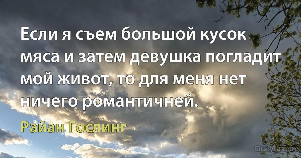 Если я съем большой кусок мяса и затем девушка погладит мой живот, то для меня нет ничего романтичней. (Райан Гослинг)