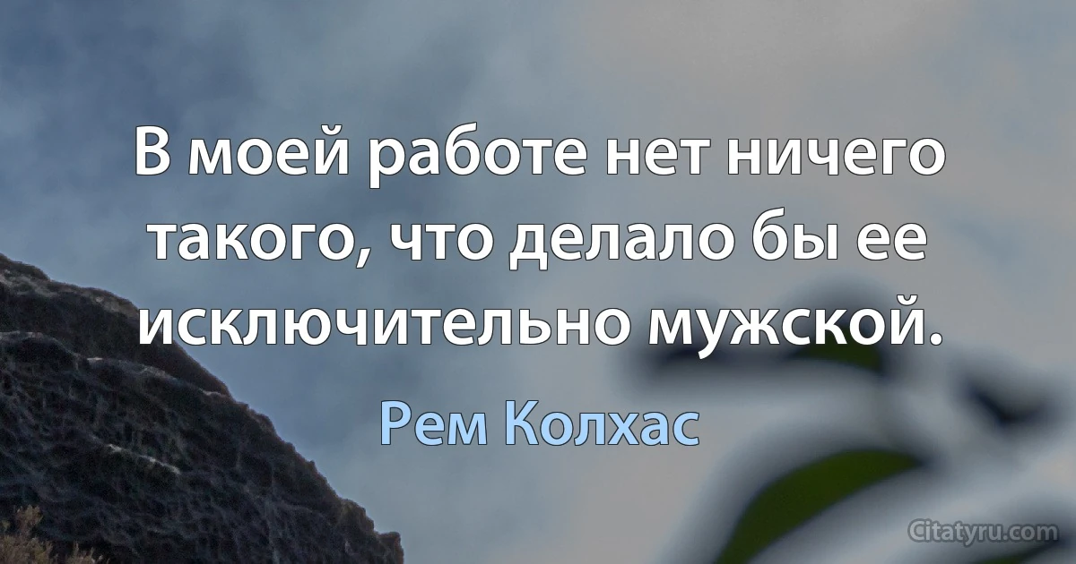 В моей работе нет ничего такого, что делало бы ее исключительно мужской. (Рем Колхас)