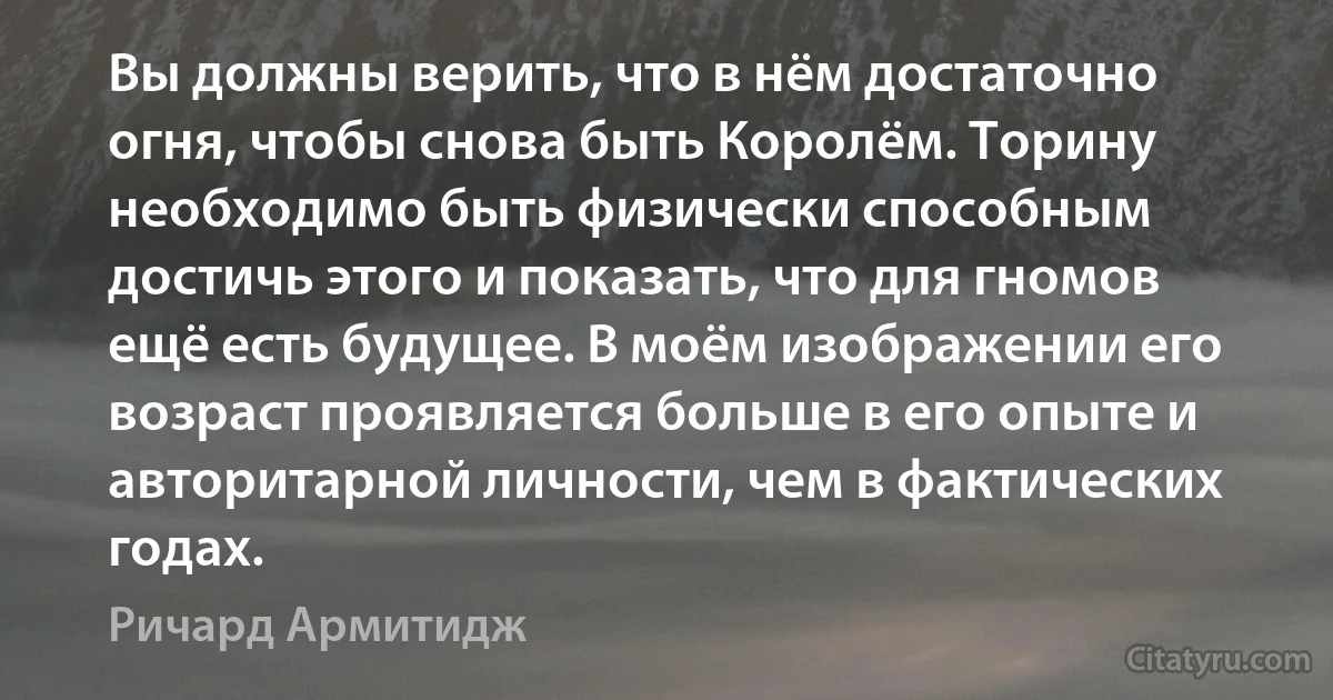 Вы должны верить, что в нём достаточно огня, чтобы снова быть Королём. Торину необходимо быть физически способным достичь этого и показать, что для гномов ещё есть будущее. В моём изображении его возраст проявляется больше в его опыте и авторитарной личности, чем в фактических годах. (Ричард Армитидж)