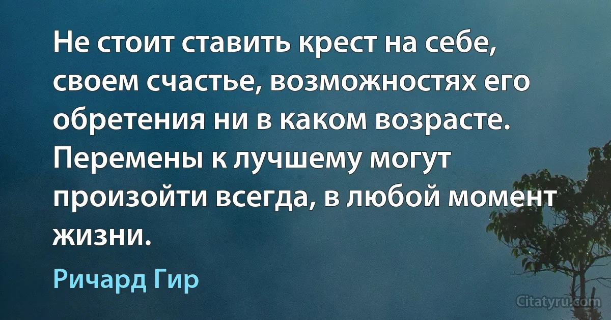 Не стоит ставить крест на себе, своем счастье, возможностях его обретения ни в каком возрасте. Перемены к лучшему могут произойти всегда, в любой момент жизни. (Ричард Гир)