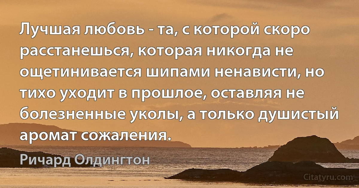 Лучшая любовь - та, с которой скоро расстанешься, которая никогда не ощетинивается шипами ненависти, но тихо уходит в прошлое, оставляя не болезненные уколы, а только душистый аромат сожаления. (Ричард Олдингтон)