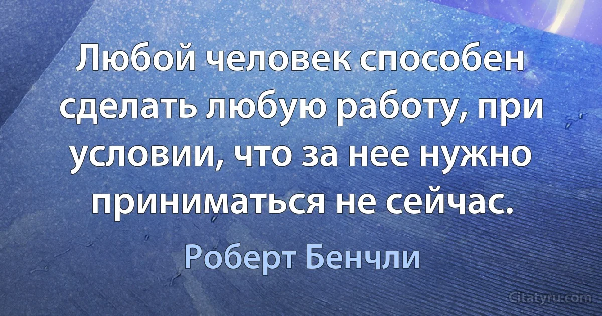 Любой человек способен сделать любую работу, при условии, что за нее нужно приниматься не сейчас. (Роберт Бенчли)