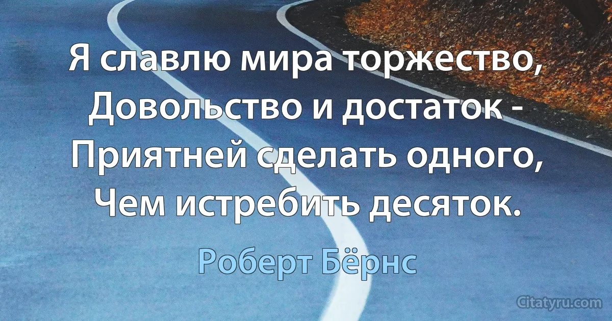 Я славлю мира торжество,
Довольство и достаток -
Приятней сделать одного,
Чем истребить десяток. (Роберт Бёрнс)