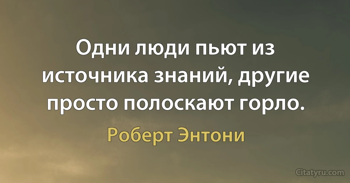 Одни люди пьют из источника знаний, другие просто полоскают горло. (Роберт Энтони)