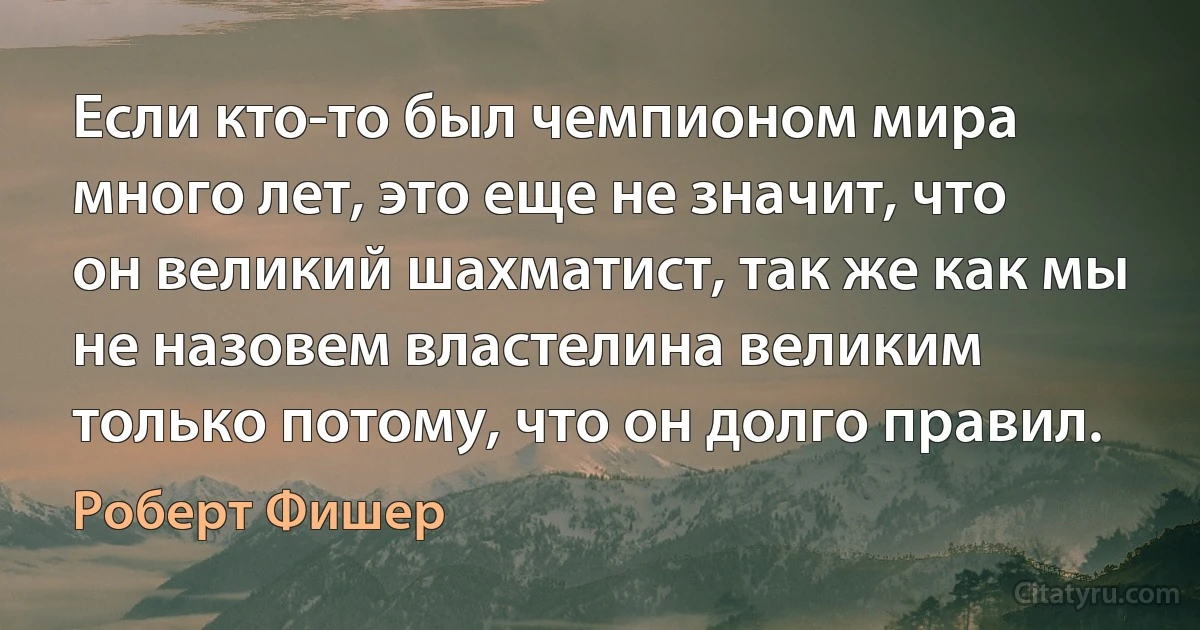 Если кто-то был чемпионом мира много лет, это еще не значит, что он великий шахматист, так же как мы не назовем властелина великим только потому, что он долго правил. (Роберт Фишер)