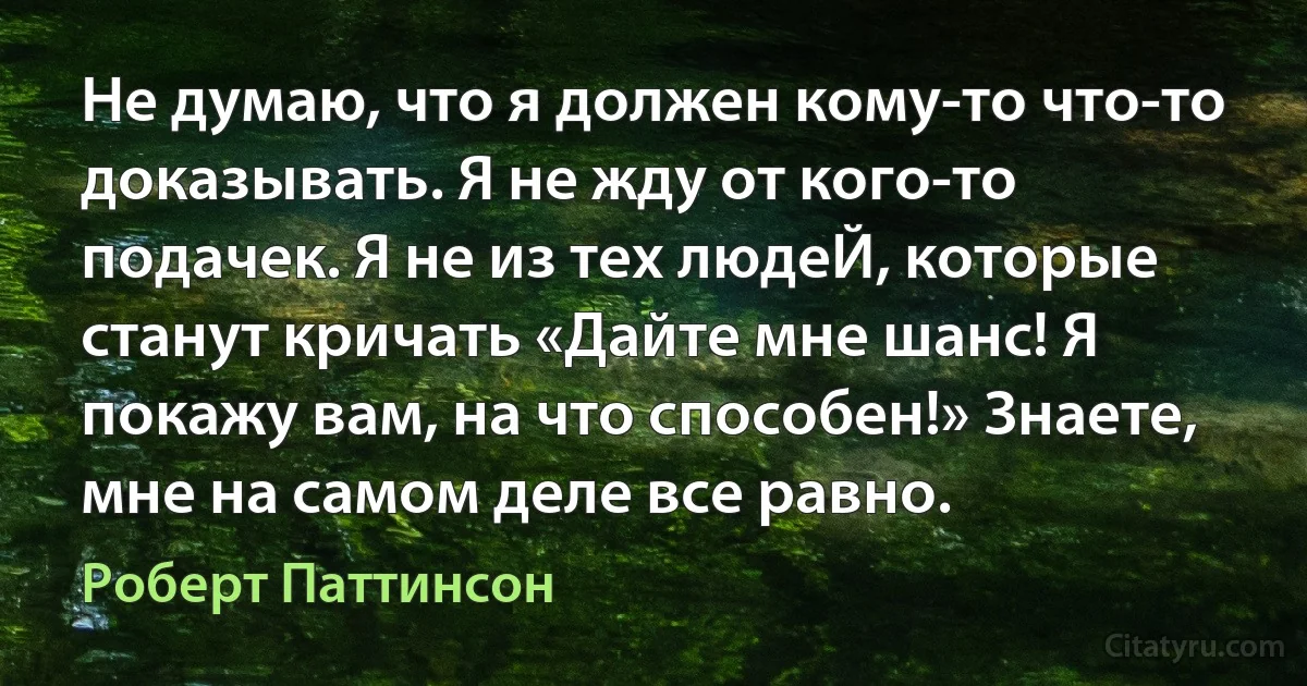 Не думаю, что я должен кому-то что-то доказывать. Я не жду от кого-то подачек. Я не из тех людеЙ, которые станут кричать «Дайте мне шанс! Я покажу вам, на что способен!» Знаете, мне на самом деле все равно. (Роберт Паттинсон)