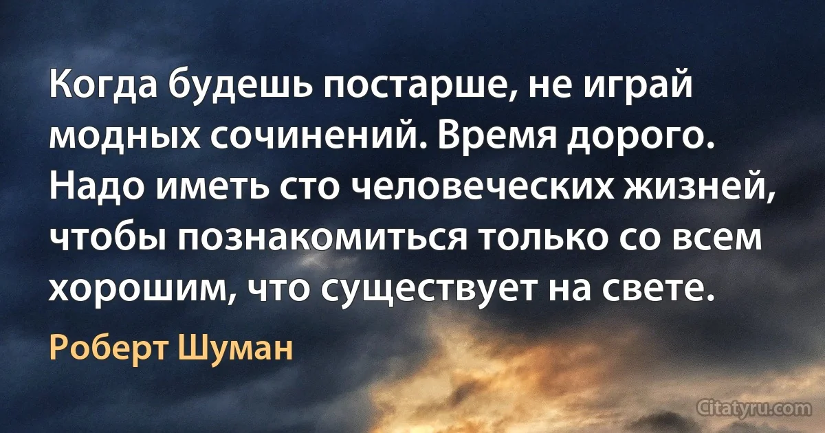 Когда будешь постарше, не играй модных сочинений. Время дорого. Надо иметь сто человеческих жизней, чтобы познакомиться только со всем хорошим, что существует на свете. (Роберт Шуман)