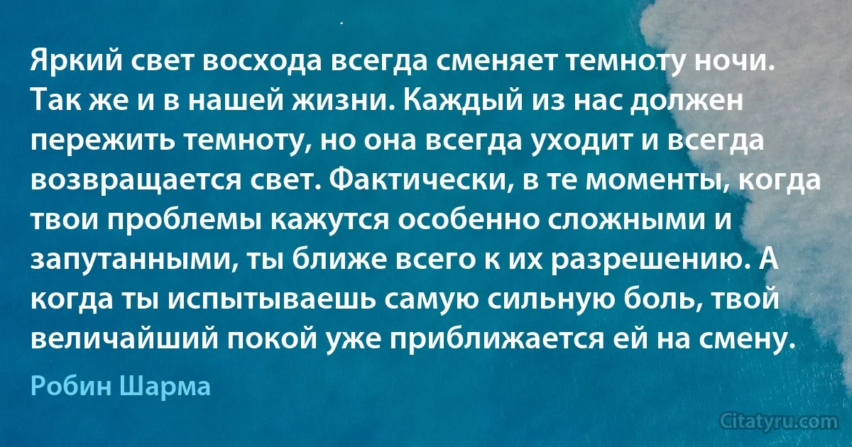 Яркий свет восхода всегда сменяет темноту ночи. Так же и в нашей жизни. Каждый из нас должен пережить темноту, но она всегда уходит и всегда возвращается свет. Фактически, в те моменты, когда твои проблемы кажутся особенно сложными и запутанными, ты ближе всего к их разрешению. А когда ты испытываешь самую сильную боль, твой величайший покой уже приближается ей на смену. (Робин Шарма)