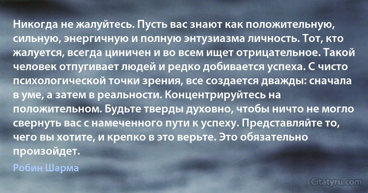 Никогда не жалуйтесь. Пусть вас знают как положительную, сильную, энергичную и полную энтузиазма личность. Тот, кто жалуется, всегда циничен и во всем ищет отрицательное. Такой человек отпугивает людей и редко добивается успеха. С чисто психологической точки зрения, все создается дважды: сначала в уме, а затем в реальности. Концентрируйтесь на положительном. Будьте тверды духовно, чтобы ничто не могло свернуть вас с намеченного пути к успеху. Представляйте то, чего вы хотите, и крепко в это верьте. Это обязательно произойдет. (Робин Шарма)