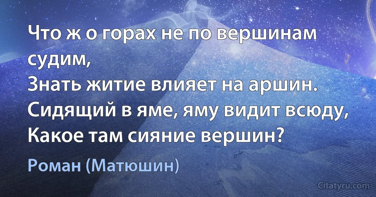 Что ж о горах не по вершинам судим,
Знать житие влияет на аршин.
Сидящий в яме, яму видит всюду,
Какое там сияние вершин? (Роман (Матюшин))