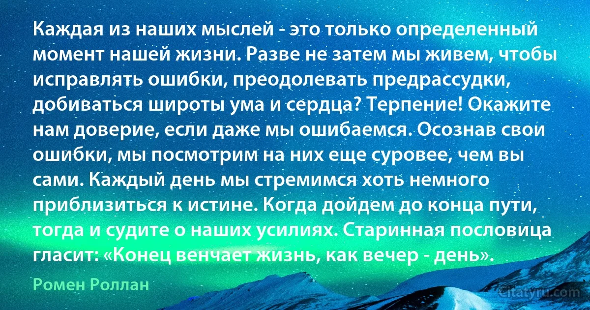 Каждая из наших мыслей - это только определенный момент нашей жизни. Разве не затем мы живем, чтобы исправлять ошибки, преодолевать предрассудки, добиваться широты ума и сердца? Терпение! Окажите нам доверие, если даже мы ошибаемся. Осознав свои ошибки, мы посмотрим на них еще суровее, чем вы сами. Каждый день мы стремимся хоть немного приблизиться к истине. Когда дойдем до конца пути, тогда и судите о наших усилиях. Старинная пословица гласит: «Конец венчает жизнь, как вечер - день». (Ромен Роллан)