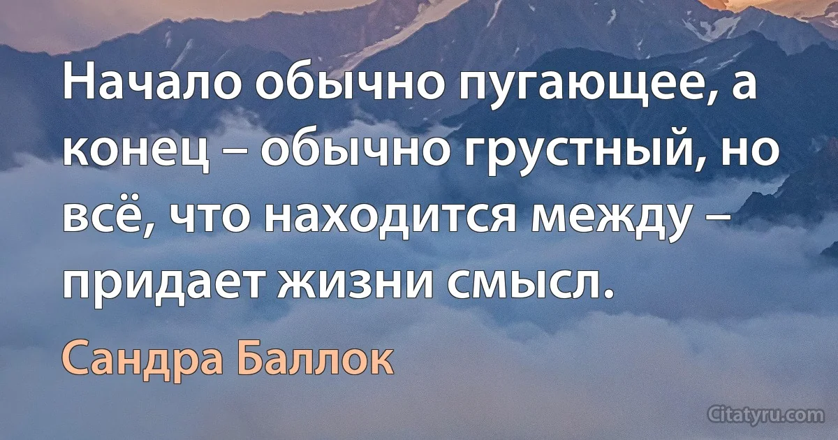 Начало обычно пугающее, а конец – обычно грустный, но всё, что находится между – придает жизни смысл. (Сандра Баллок)