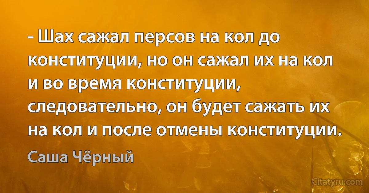 - Шах сажал персов на кол до конституции, но он сажал их на кол и во время конституции, следовательно, он будет сажать их на кол и после отмены конституции. (Саша Чёрный)