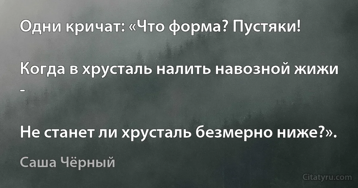 Одни кричат: «Что форма? Пустяки!

Когда в хрусталь налить навозной жижи -

Не станет ли хрусталь безмерно ниже?». (Саша Чёрный)