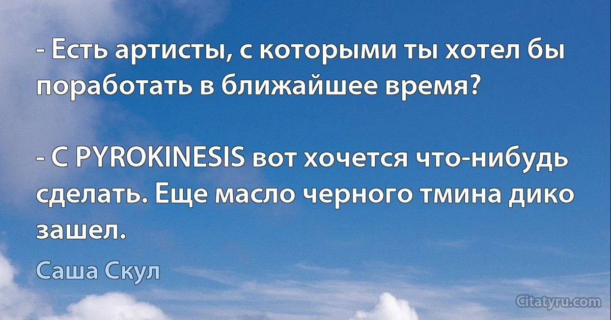 - Есть артисты, с которыми ты хотел бы поработать в ближайшее время?

- С PYROKINESIS вот хочется что-нибудь сделать. Еще масло черного тмина дико зашел. (Саша Скул)