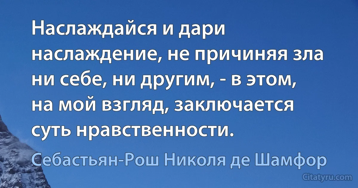 Наслаждайся и дари наслаждение, не причиняя зла ни себе, ни другим, - в этом, на мой взгляд, заключается суть нравственности. (Себастьян-Рош Николя де Шамфор)