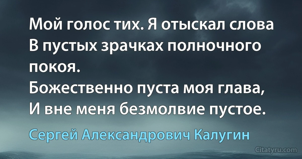 Мой голос тих. Я отыскал слова
В пустых зрачках полночного покоя.
Божественно пуста моя глава,
И вне меня безмолвие пустое. (Сергей Александрович Калугин)