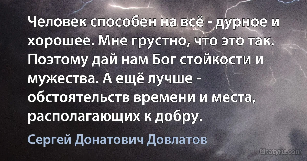 Человек способен на всё - дурное и хорошее. Мне грустно, что это так. Поэтому дай нам Бог стойкости и мужества. А ещё лучше - обстоятельств времени и места, располагающих к добру. (Сергей Донатович Довлатов)