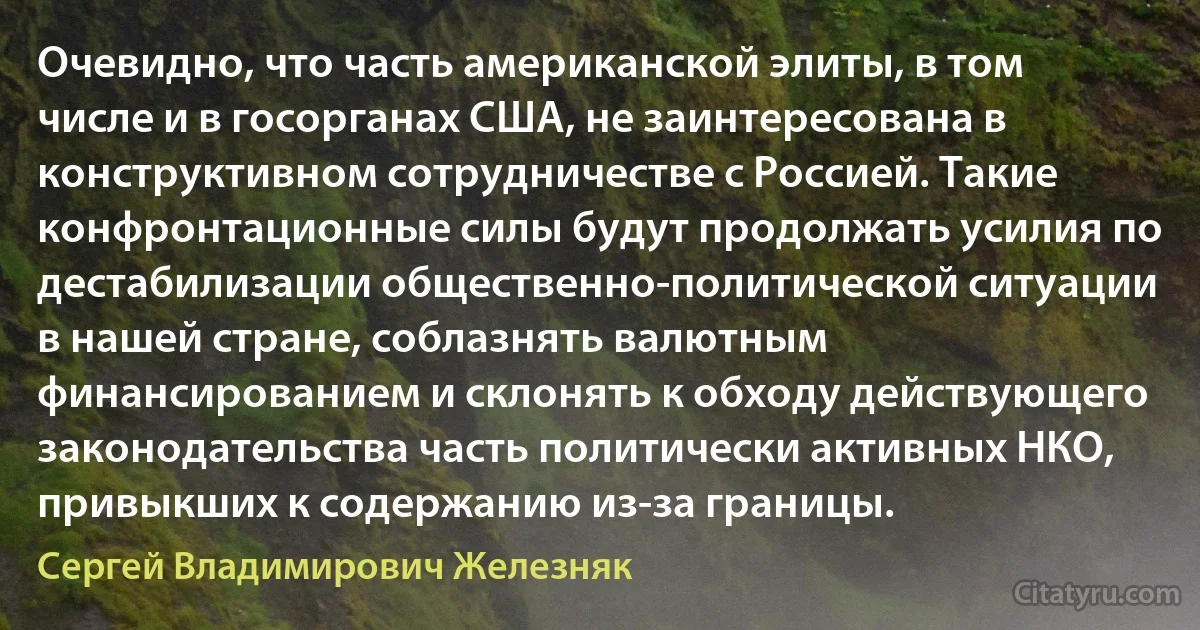 Очевидно, что часть американской элиты, в том числе и в госорганах США, не заинтересована в конструктивном сотрудничестве с Россией. Такие конфронтационные силы будут продолжать усилия по дестабилизации общественно-политической ситуации в нашей стране, соблазнять валютным финансированием и склонять к обходу действующего законодательства часть политически активных НКО, привыкших к содержанию из-за границы. (Сергей Владимирович Железняк)