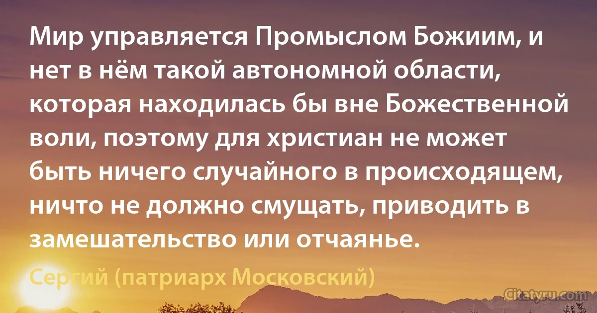 Мир управляется Промыслом Божиим, и нет в нём такой автономной области, которая находилась бы вне Божественной воли, поэтому для христиан не может быть ничего случайного в происходящем, ничто не должно смущать, приводить в замешательство или отчаянье. (Сергий (патриарх Московский))