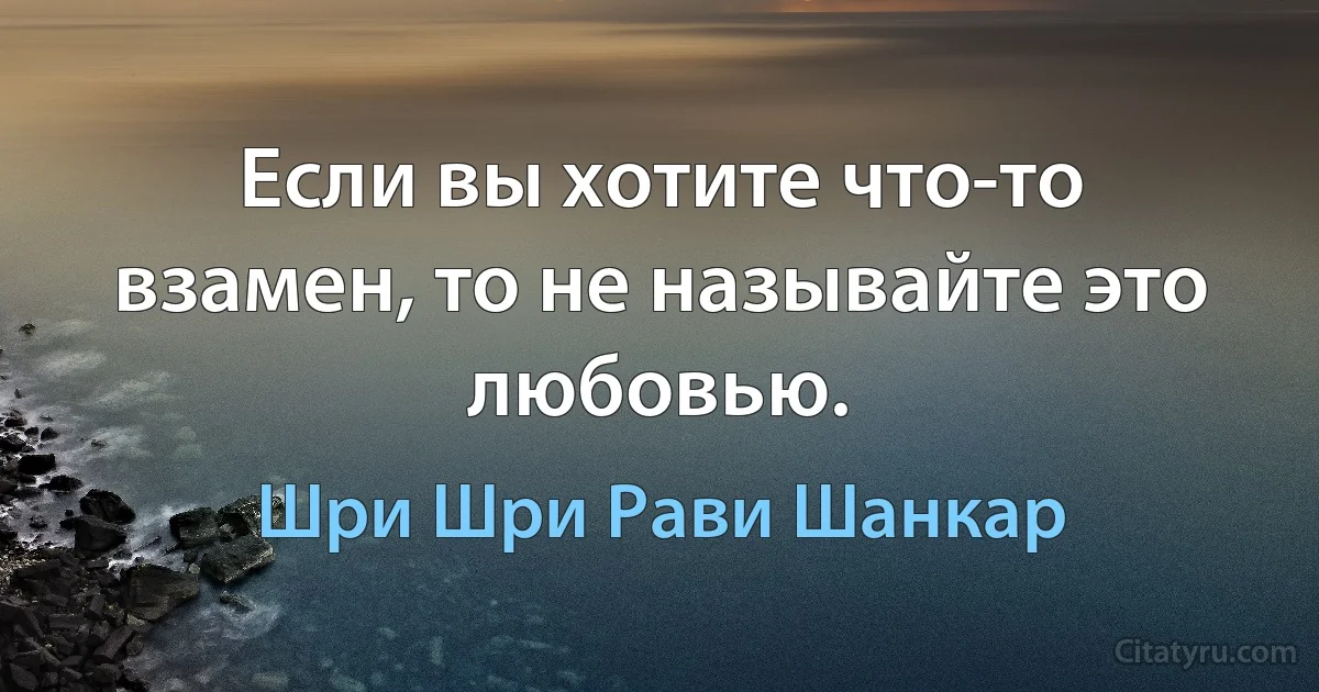 Если вы хотите что-то взамен, то не называйте это любовью. (Шри Шри Рави Шанкар)