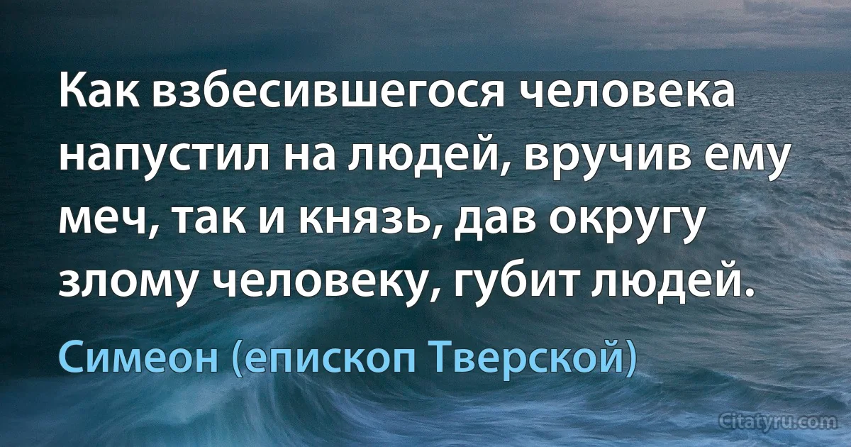 Как взбесившегося человека напустил на людей, вручив ему меч, так и князь, дав округу злому человеку, губит людей. (Симеон (епископ Тверской))