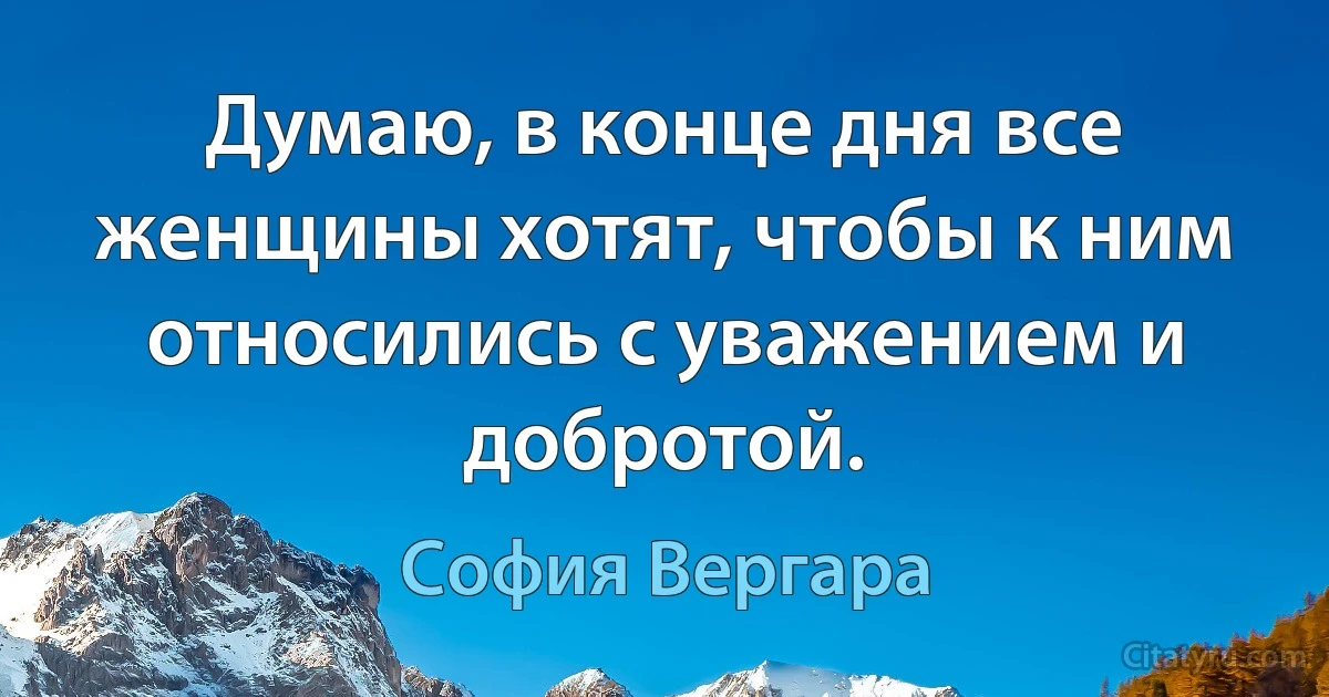 Думаю, в конце дня все женщины хотят, чтобы к ним относились с уважением и добротой. (София Вергара)