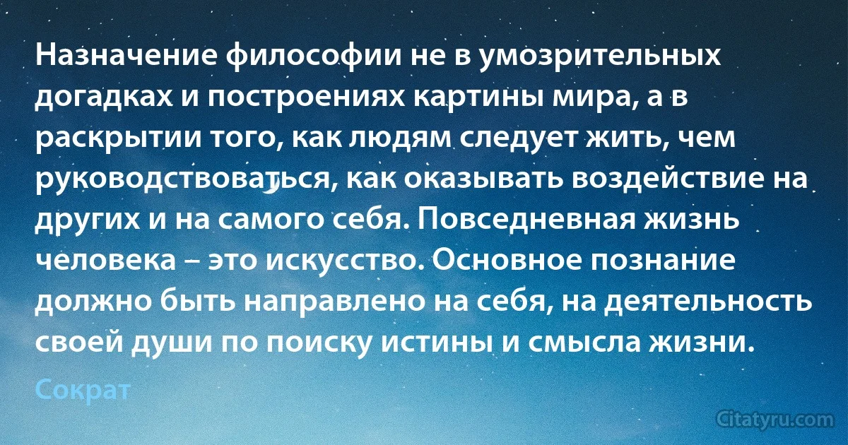 Назначение философии не в умозрительных догадках и построениях картины мира, а в раскрытии того, как людям следует жить, чем руководствоваться, как оказывать воздействие на других и на самого себя. Повседневная жизнь человека – это искусство. Основное познание должно быть направлено на себя, на деятельность своей души по поиску истины и смысла жизни. (Сократ)