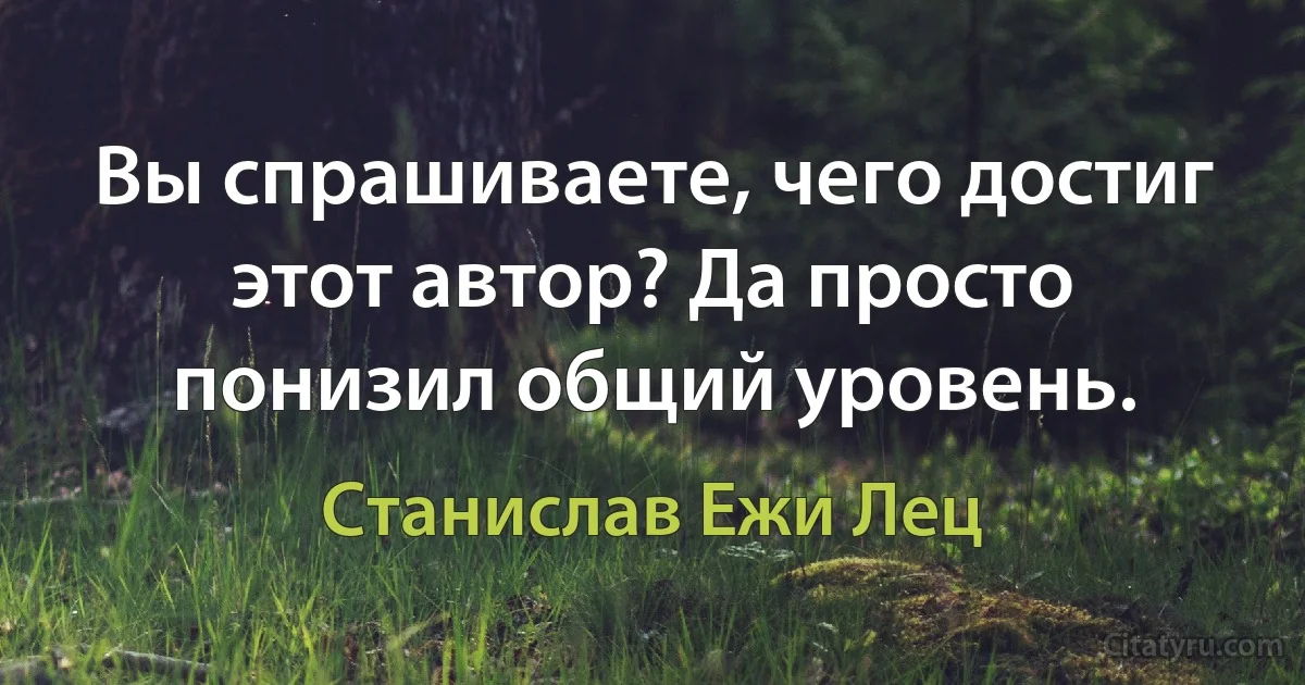 Вы спрашиваете, чего достиг этот автор? Да просто понизил общий уровень. (Станислав Ежи Лец)