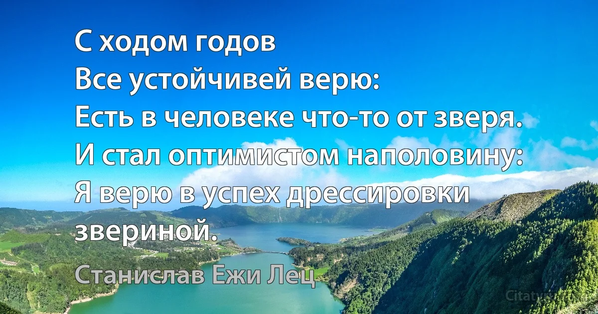 С ходом годов
Все устойчивей верю:
Есть в человеке что-то от зверя.
И стал оптимистом наполовину:
Я верю в успех дрессировки звериной. (Станислав Ежи Лец)