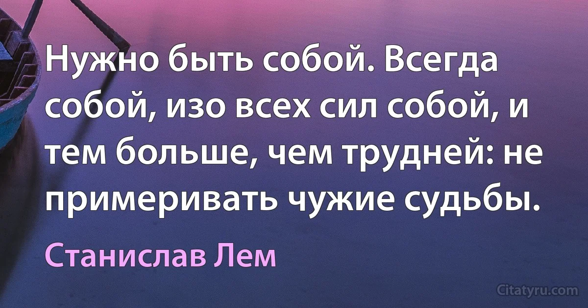 Нужно быть собой. Всегда собой, изо всех сил собой, и тем больше, чем трудней: не примеривать чужие судьбы. (Станислав Лем)